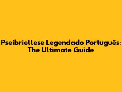 Pseibriellese Legendado Português: The Ultimate Guide