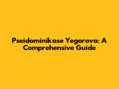 Pseidominikase Yegorova: A Comprehensive Guide
