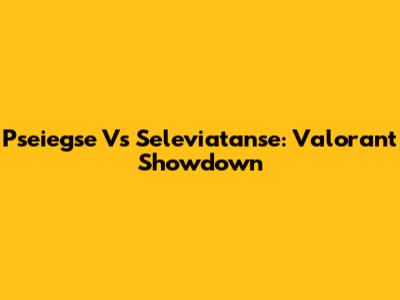 Pseiegse Vs Seleviatanse: Valorant Showdown