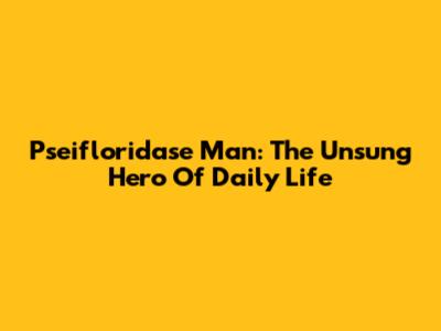 Pseifloridase Man: The Unsung Hero Of Daily Life