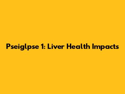 Pseiglpse 1: Liver Health Impacts