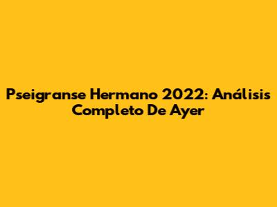 Pseigranse Hermano 2022: Análisis Completo De Ayer
