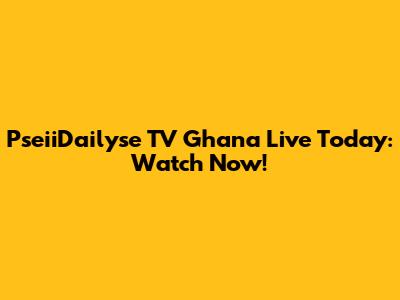 PseiiDailyse TV Ghana Live Today: Watch Now!