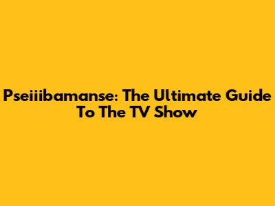 Pseiiibamanse: The Ultimate Guide To The TV Show