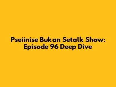 Pseiinise Bukan Setalk Show: Episode 96 Deep Dive