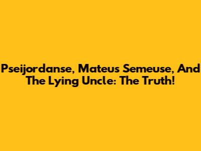 Pseijordanse, Mateus Semeuse, And The Lying Uncle: The Truth!