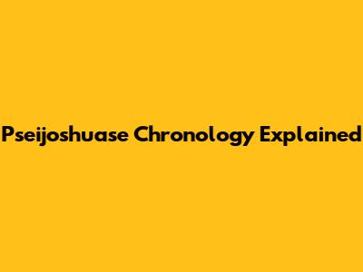 Pseijoshuase Chronology Explained