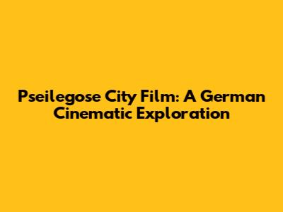Pseilegose City Film: A German Cinematic Exploration
