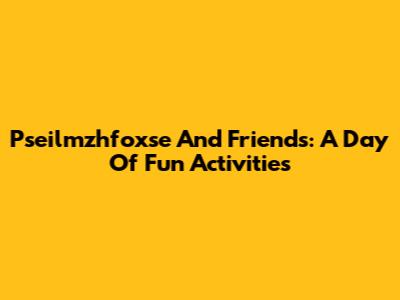 Pseilmzhfoxse And Friends: A Day Of Fun Activities
