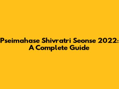 Pseimahase Shivratri Seonse 2022: A Complete Guide