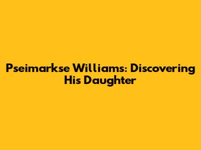 Pseimarkse Williams: Discovering His Daughter