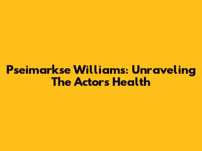 Pseimarkse Williams: Unraveling The Actor's Health