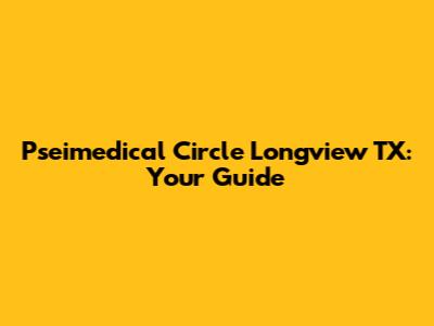 Pseimedical Circle Longview TX: Your Guide