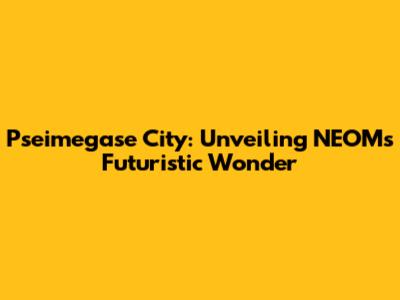 Pseimegase City: Unveiling NEOM's Futuristic Wonder