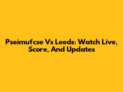Pseimufcse Vs Leeds: Watch Live, Score, And Updates