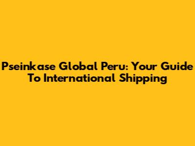 Pseinkase Global Peru: Your Guide To International Shipping