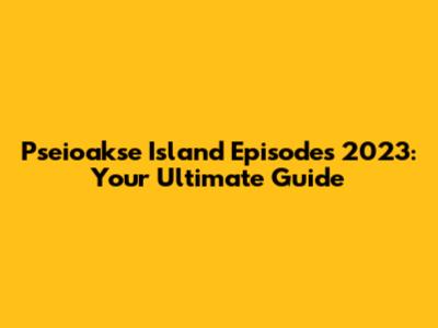 Pseioakse Island Episodes 2023: Your Ultimate Guide