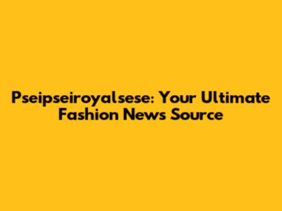 Pseipseiroyalsese: Your Ultimate Fashion News Source