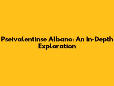 Pseivalentinse Albano: An In-Depth Exploration