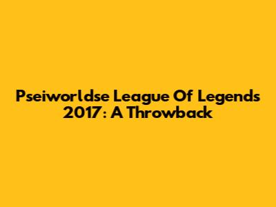 Pseiworldse League Of Legends 2017: A Throwback