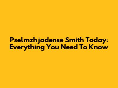 Pselmzhjadense Smith Today: Everything You Need To Know