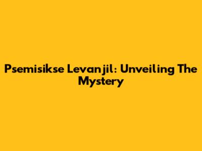 Psemisikse Levanjil: Unveiling The Mystery