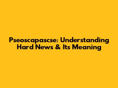 Pseoscapascse: Understanding Hard News & Its Meaning