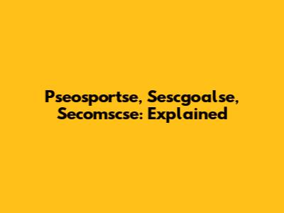 Pseosportse, Sescgoalse, Secomscse: Explained