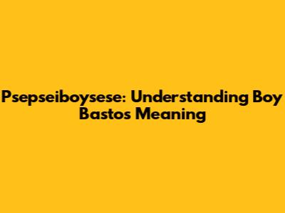 Psepseiboysese: Understanding 'Boy Bastos' Meaning