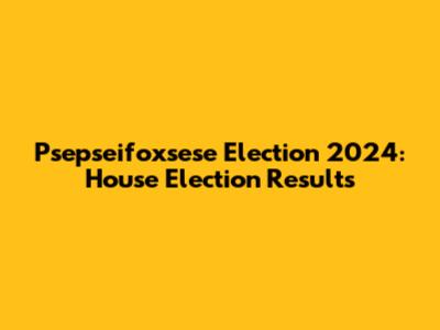 Psepseifoxsese Election 2024: House Election Results