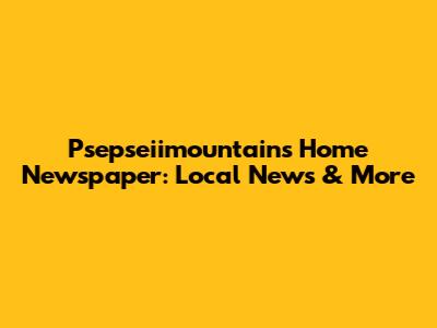 Psepseiimountains Home Newspaper: Local News & More