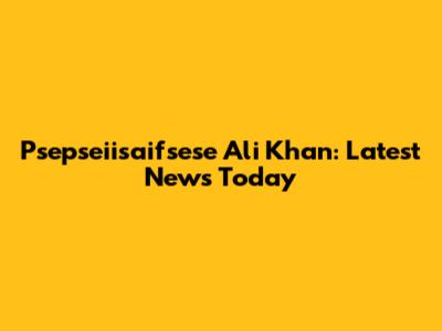Psepseiisaifsese Ali Khan: Latest News Today