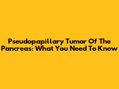 Pseudopapillary Tumor Of The Pancreas: What You Need To Know