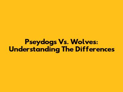 Pseydogs Vs. Wolves: Understanding The Differences