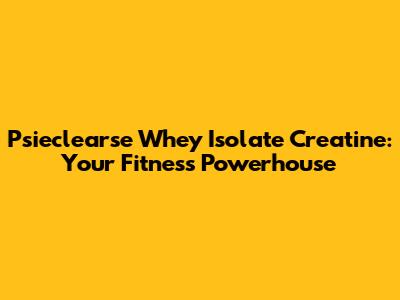 Psieclearse Whey Isolate Creatine: Your Fitness Powerhouse