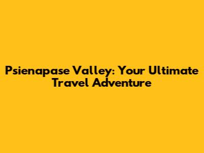 Psienapase Valley: Your Ultimate Travel Adventure