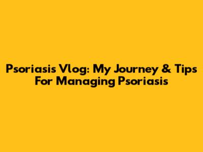 Psoriasis Vlog: My Journey & Tips For Managing Psoriasis