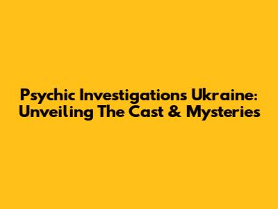 Psychic Investigations Ukraine: Unveiling The Cast & Mysteries