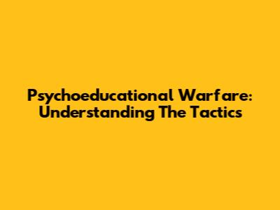 Psychoeducational Warfare: Understanding The Tactics