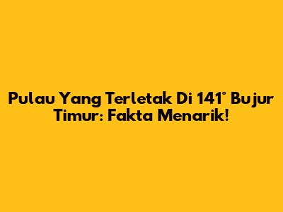 Pulau Yang Terletak Di 141° Bujur Timur: Fakta Menarik!
