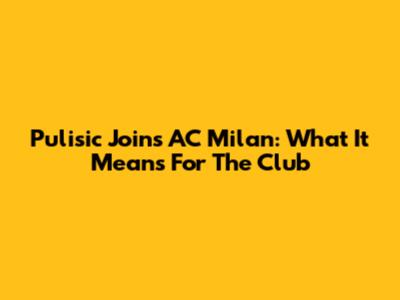 Pulisic Joins AC Milan: What It Means For The Club