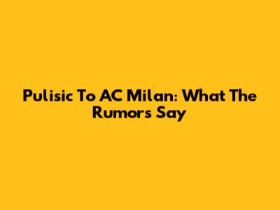 Pulisic To AC Milan: What The Rumors Say
