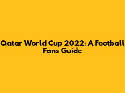 Qatar World Cup 2022: A Football Fan's Guide