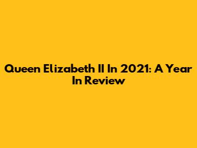 Queen Elizabeth II In 2021: A Year In Review