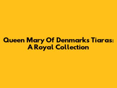 Queen Mary Of Denmark's Tiaras: A Royal Collection
