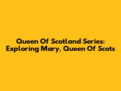Queen Of Scotland Series: Exploring Mary, Queen Of Scots