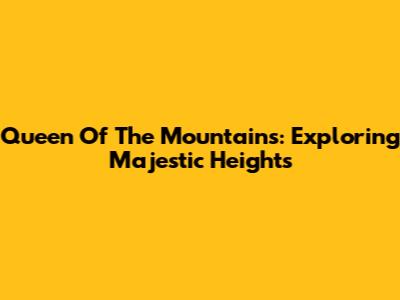 Queen Of The Mountains: Exploring Majestic Heights