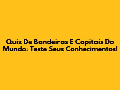 Quiz De Bandeiras E Capitais Do Mundo: Teste Seus Conhecimentos!