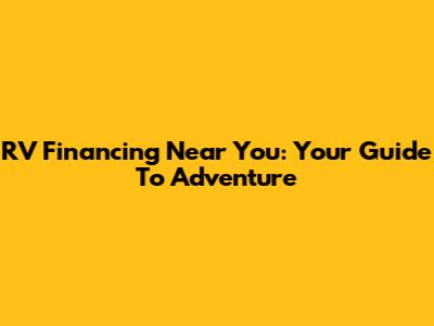 RV Financing Near You: Your Guide To Adventure