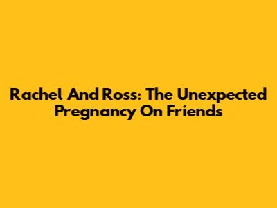Rachel And Ross: The Unexpected Pregnancy On Friends